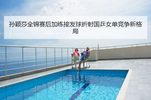 孙颖莎全锦赛后加练接发球折射国乒女单竞争新格局