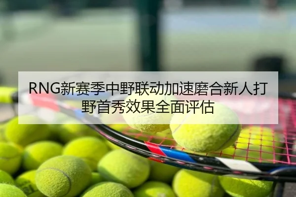RNG新赛季中野联动加速磨合新人打野首秀效果全面评估