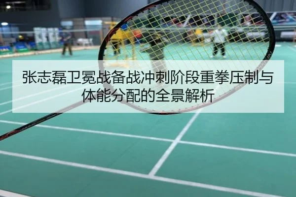 张志磊卫冕战备战冲刺阶段重拳压制与体能分配的全景解析