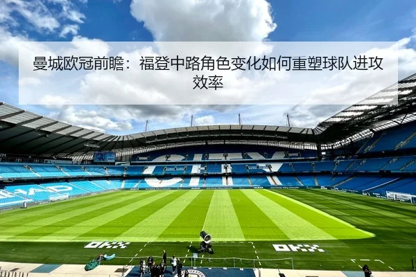 曼城欧冠前瞻：福登中路角色变化如何重塑球队进攻效率