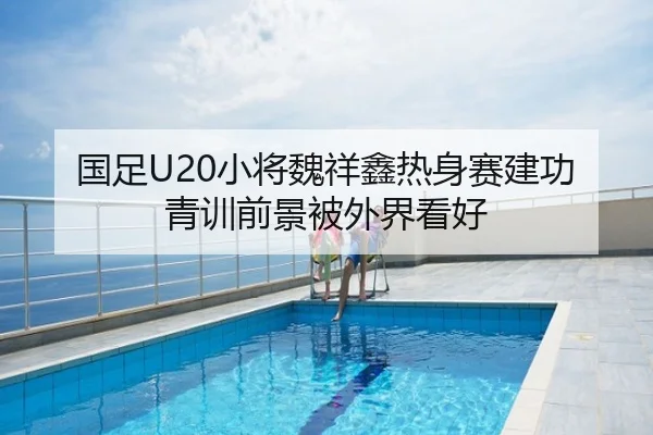 国足U20小将魏祥鑫热身赛建功 青训前景被外界看好